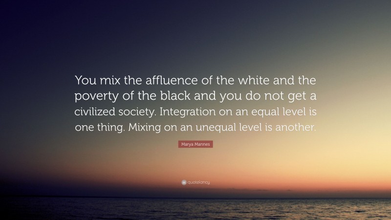 Marya Mannes Quote: “You mix the affluence of the white and the poverty of the black and you do not get a civilized society. Integration on an equal level is one thing. Mixing on an unequal level is another.”