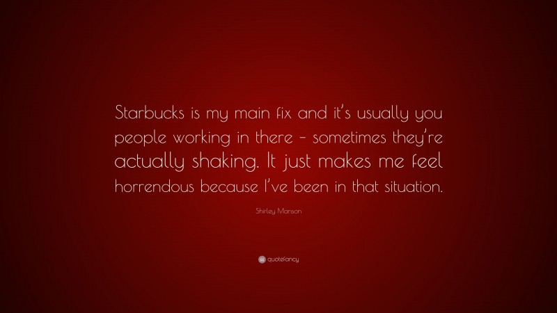 Shirley Manson Quote: “Starbucks is my main fix and it’s usually you people working in there – sometimes they’re actually shaking. It just makes me feel horrendous because I’ve been in that situation.”