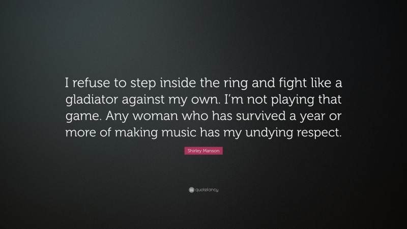 Shirley Manson Quote: “I refuse to step inside the ring and fight like a gladiator against my own. I’m not playing that game. Any woman who has survived a year or more of making music has my undying respect.”