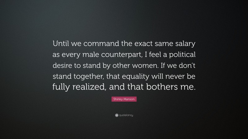 Shirley Manson Quote: “Until we command the exact same salary as every male counterpart, I feel a political desire to stand by other women. If we don’t stand together, that equality will never be fully realized, and that bothers me.”