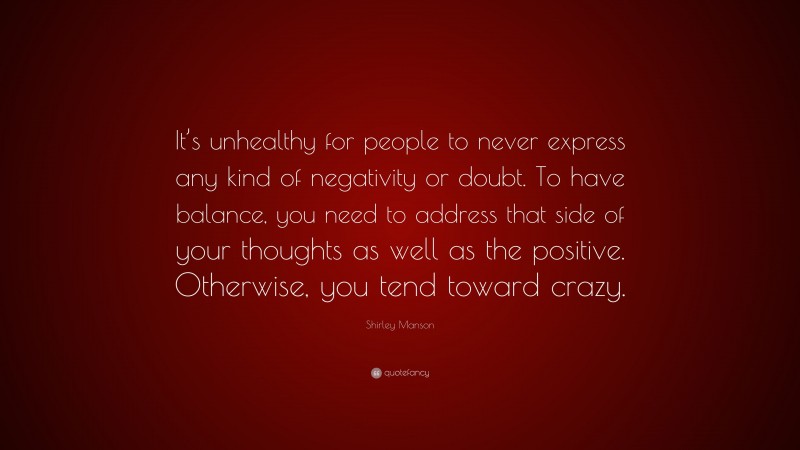 Shirley Manson Quote: “It’s unhealthy for people to never express any kind of negativity or doubt. To have balance, you need to address that side of your thoughts as well as the positive. Otherwise, you tend toward crazy.”