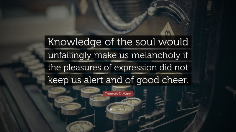 Thomas E. Mann Quote: “Knowledge of the soul would unfailingly make us melancholy if the pleasures of expression did not keep us alert and of good cheer.”