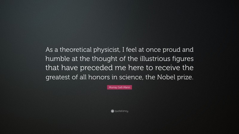 Murray Gell-Mann Quote: “As a theoretical physicist, I feel at once proud and humble at the thought of the illustrious figures that have preceded me here to receive the greatest of all honors in science, the Nobel prize.”