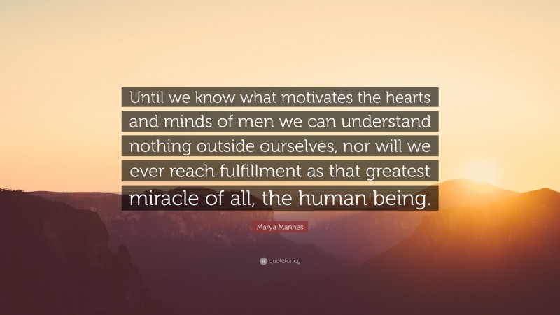 Marya Mannes Quote: “Until we know what motivates the hearts and minds of men we can understand nothing outside ourselves, nor will we ever reach fulfillment as that greatest miracle of all, the human being.”