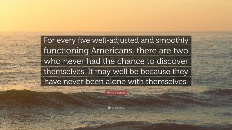 Marya Mannes Quote: “For every five well-adjusted and smoothly functioning Americans, there are two who never had the chance to discover themselves. It may well be because they have never been alone with themselves.”