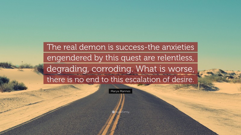 Marya Mannes Quote: “The real demon is success-the anxieties engendered by this quest are relentless, degrading, corroding. What is worse, there is no end to this escalation of desire.”