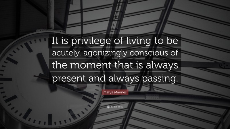 Marya Mannes Quote: “It is privilege of living to be acutely, agonizingly conscious of the moment that is always present and always passing.”