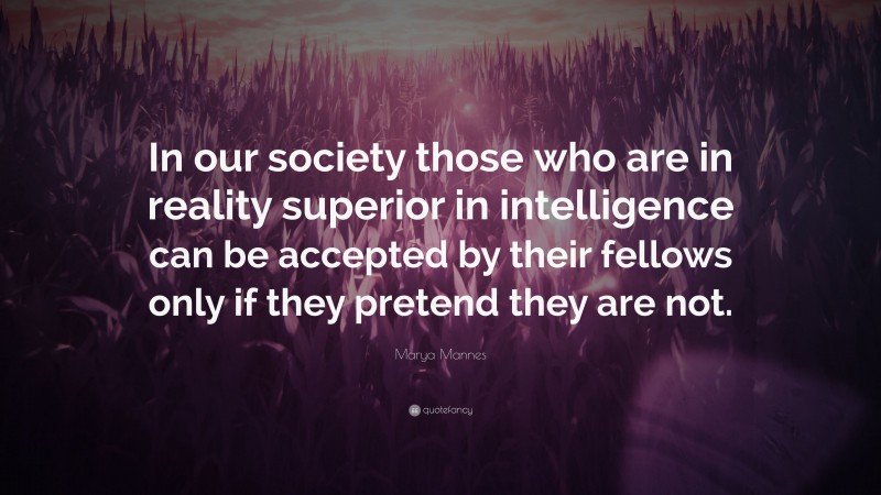 Marya Mannes Quote: “In our society those who are in reality superior in intelligence can be accepted by their fellows only if they pretend they are not.”
