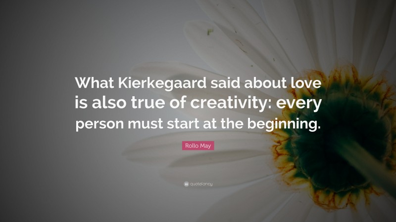 Rollo May Quote: “What Kierkegaard said about love is also true of creativity: every person must start at the beginning.”