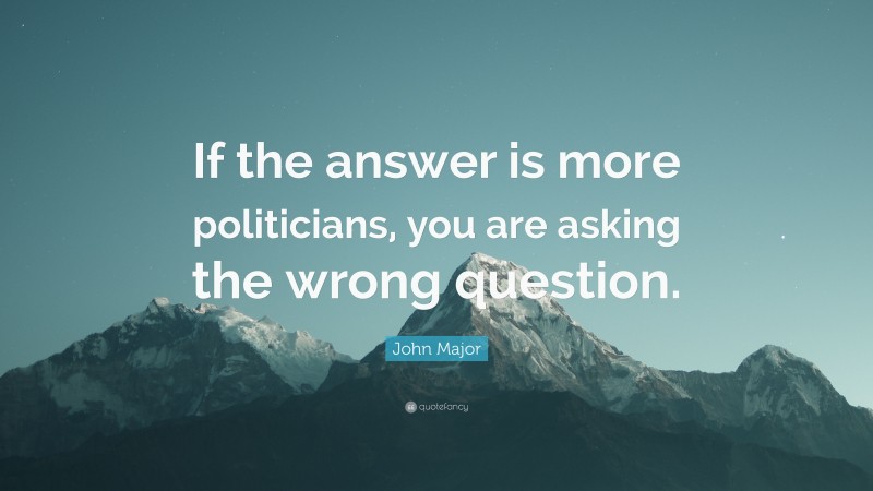 John Major Quote: “If the answer is more politicians, you are asking the wrong question.”