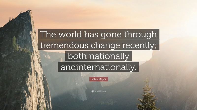 John Major Quote: “The world has gone through tremendous change recently; both nationally andinternationally.”