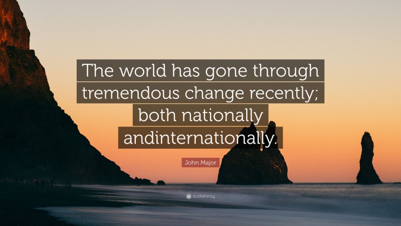 John Major Quote: “The world has gone through tremendous change recently; both nationally andinternationally.”