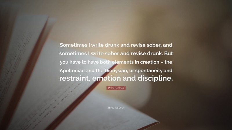 Peter De Vries Quote: “Sometimes I write drunk and revise sober, and sometimes I write sober and revise drunk. But you have to have both elements in creation – the Apollonian and the Dionysian, or spontaneity and restraint, emotion and discipline.”