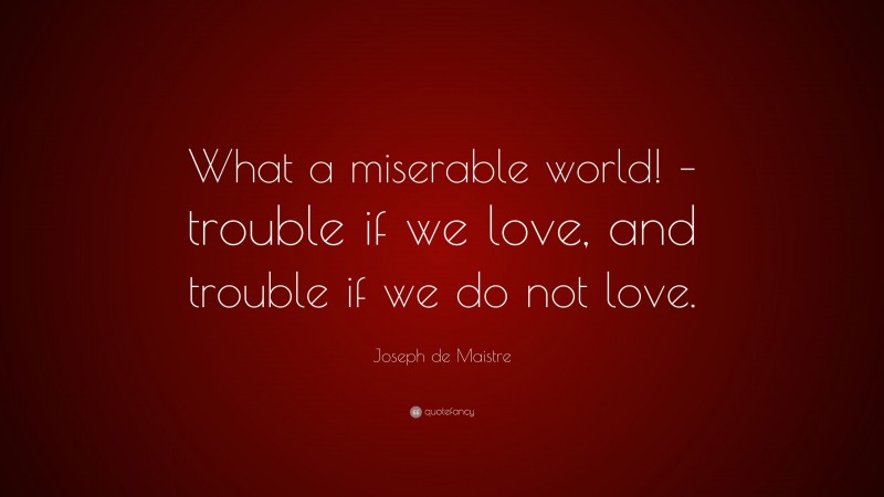 Joseph de Maistre Quote: “What a miserable world! – trouble if we love, and trouble if we do not love.”