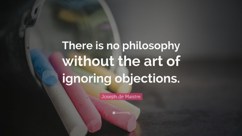 Joseph de Maistre Quote: “There is no philosophy without the art of ignoring objections.”