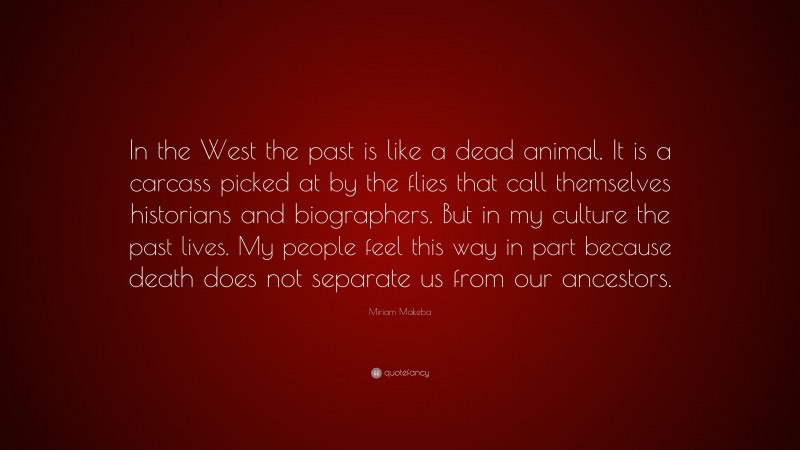 Miriam Makeba Quote: “In the West the past is like a dead animal. It is a carcass picked at by the flies that call themselves historians and biographers. But in my culture the past lives. My people feel this way in part because death does not separate us from our ancestors.”