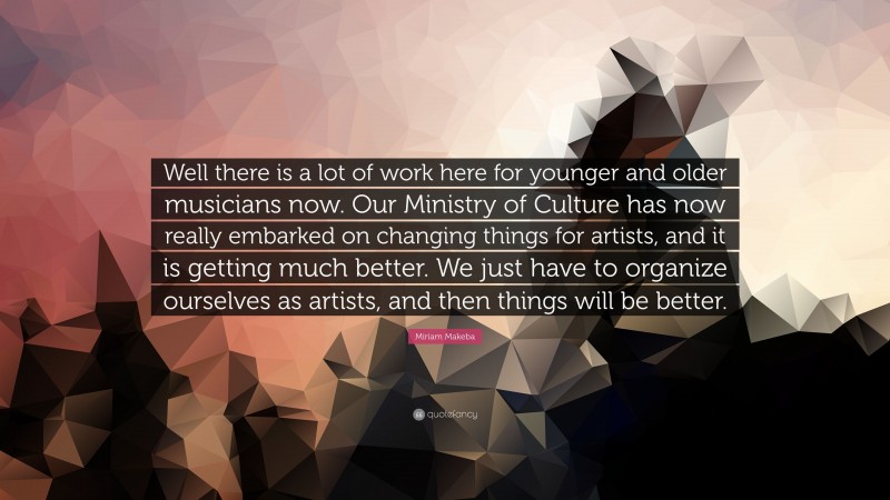 Miriam Makeba Quote: “Well there is a lot of work here for younger and older musicians now. Our Ministry of Culture has now really embarked on changing things for artists, and it is getting much better. We just have to organize ourselves as artists, and then things will be better.”