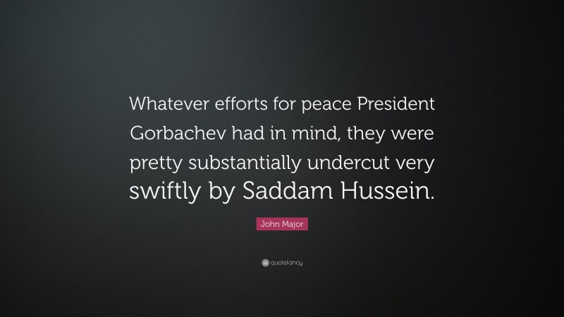 John Major Quote: “Whatever efforts for peace President Gorbachev had in mind, they were pretty substantially undercut very swiftly by Saddam Hussein.”