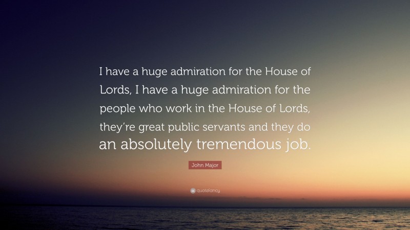 John Major Quote: “I have a huge admiration for the House of Lords, I have a huge admiration for the people who work in the House of Lords, they’re great public servants and they do an absolutely tremendous job.”