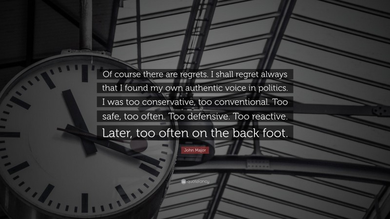 John Major Quote: “Of course there are regrets. I shall regret always that I found my own authentic voice in politics. I was too conservative, too conventional. Too safe, too often. Too defensive. Too reactive. Later, too often on the back foot.”