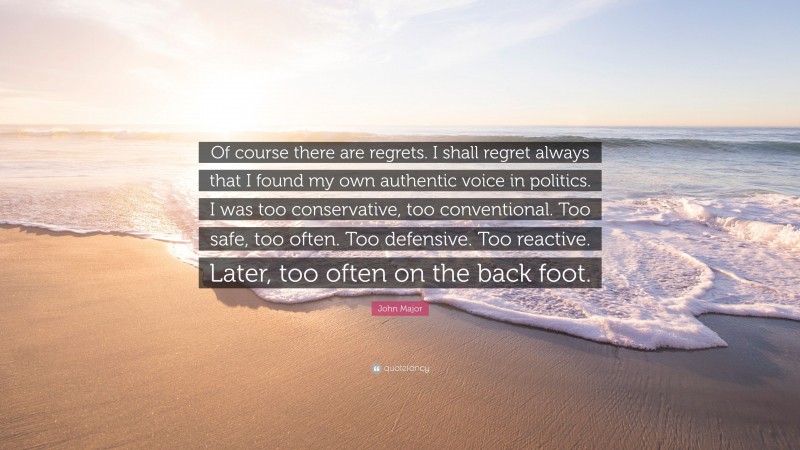 John Major Quote: “Of course there are regrets. I shall regret always that I found my own authentic voice in politics. I was too conservative, too conventional. Too safe, too often. Too defensive. Too reactive. Later, too often on the back foot.”