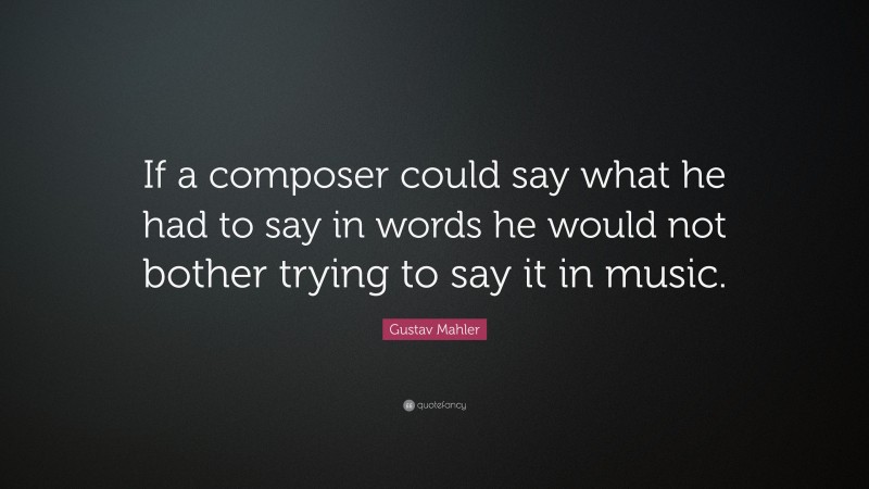 Gustav Mahler Quote: “If a composer could say what he had to say in words he would not bother trying to say it in music.”