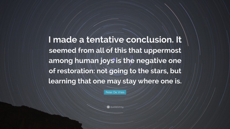 Peter De Vries Quote: “I made a tentative conclusion. It seemed from all of this that uppermost among human joys is the negative one of restoration: not going to the stars, but learning that one may stay where one is.”