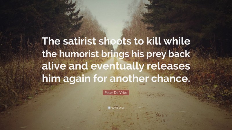 Peter De Vries Quote: “The satirist shoots to kill while the humorist brings his prey back alive and eventually releases him again for another chance.”