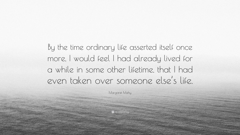 Margaret Mahy Quote: “By the time ordinary life asserted itself once more, I would feel I had already lived for a while in some other lifetime, that I had even taken over someone else’s life.”