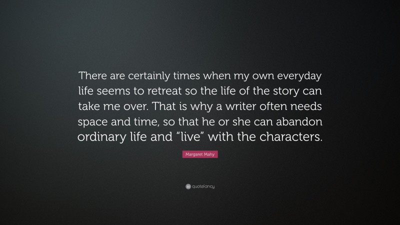 Margaret Mahy Quote: “There are certainly times when my own everyday life seems to retreat so the life of the story can take me over. That is why a writer often needs space and time, so that he or she can abandon ordinary life and “live” with the characters.”