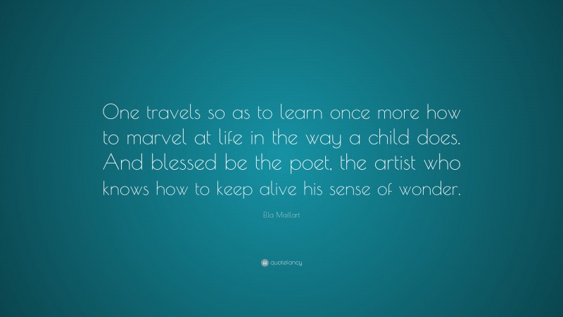 Ella Maillart Quote: “One travels so as to learn once more how to marvel at life in the way a child does. And blessed be the poet, the artist who knows how to keep alive his sense of wonder.”