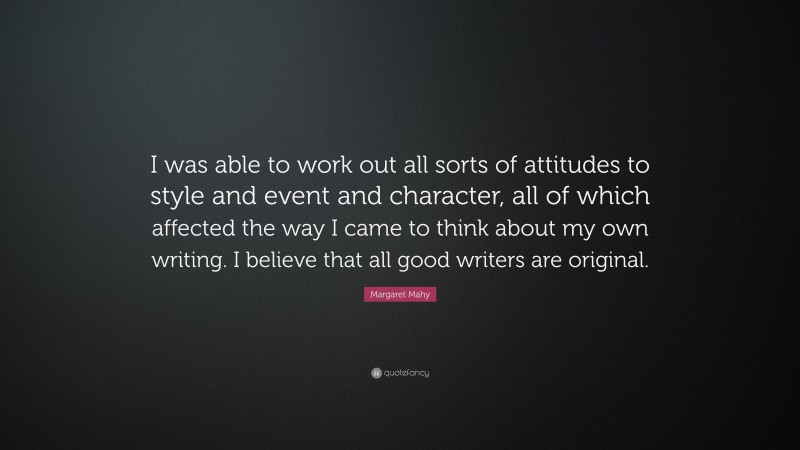 Margaret Mahy Quote: “I was able to work out all sorts of attitudes to style and event and character, all of which affected the way I came to think about my own writing. I believe that all good writers are original.”