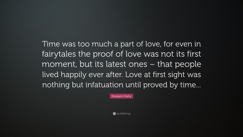 Margaret Mahy Quote: “Time was too much a part of love, for even in fairytales the proof of love was not its first moment, but its latest ones – that people lived happily ever after. Love at first sight was nothing but infatuation until proved by time...”