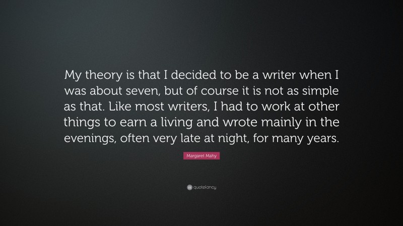 Margaret Mahy Quote: “My theory is that I decided to be a writer when I was about seven, but of course it is not as simple as that. Like most writers, I had to work at other things to earn a living and wrote mainly in the evenings, often very late at night, for many years.”
