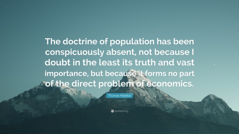 Thomas Malthus Quote: “The doctrine of population has been conspicuously absent, not because I doubt in the least its truth and vast importance, but because it forms no part of the direct problem of economics.”