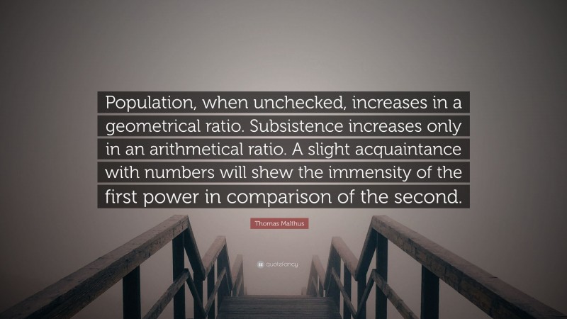 Thomas Malthus Quote: “Population, when unchecked, increases in a geometrical ratio. Subsistence increases only in an arithmetical ratio. A slight acquaintance with numbers will shew the immensity of the first power in comparison of the second.”