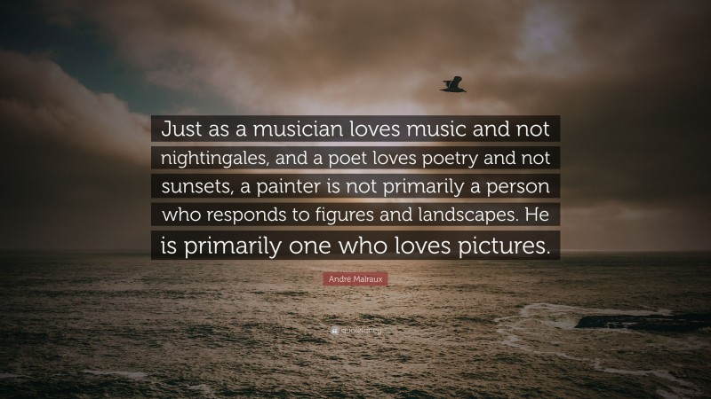 André Malraux Quote: “Just as a musician loves music and not nightingales, and a poet loves poetry and not sunsets, a painter is not primarily a person who responds to figures and landscapes. He is primarily one who loves pictures.”