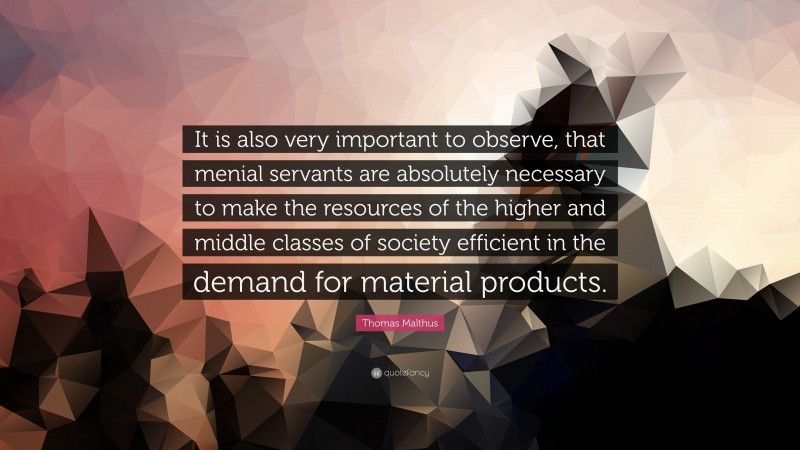 Thomas Malthus Quote: “It is also very important to observe, that menial servants are absolutely necessary to make the resources of the higher and middle classes of society efficient in the demand for material products.”