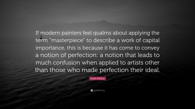 André Malraux Quote: “If modern painters feel qualms about applying the term “masterpiece” to describe a work of capital importance, this is because it has come to convey a notion of perfection: a notion that leads to much confusion when applied to artists other than those who made perfection their ideal.”