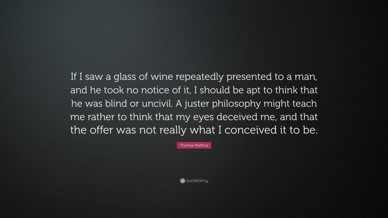 Thomas Malthus Quote: “If I saw a glass of wine repeatedly presented to a man, and he took no notice of it, I should be apt to think that he was blind or uncivil. A juster philosophy might teach me rather to think that my eyes deceived me, and that the offer was not really what I conceived it to be.”