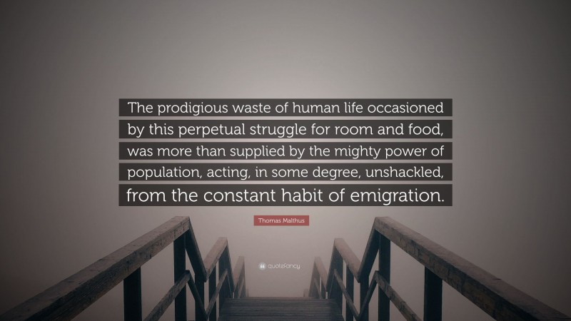 Thomas Malthus Quote: “The prodigious waste of human life occasioned by this perpetual struggle for room and food, was more than supplied by the mighty power of population, acting, in some degree, unshackled, from the constant habit of emigration.”