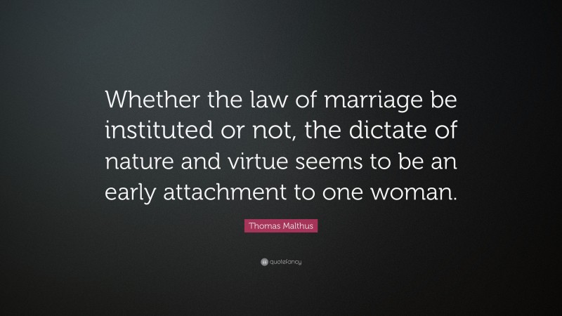 Thomas Malthus Quote: “Whether the law of marriage be instituted or not, the dictate of nature and virtue seems to be an early attachment to one woman.”