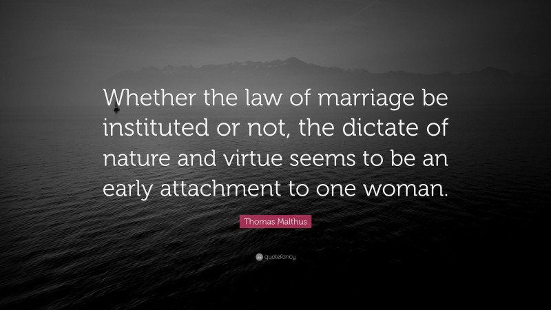 Thomas Malthus Quote: “Whether the law of marriage be instituted or not, the dictate of nature and virtue seems to be an early attachment to one woman.”