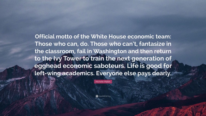 Michelle Malkin Quote: “Official motto of the White House economic team: Those who can, do. Those who can’t, fantasize in the classroom, fail in Washington and then return to the Ivy Tower to train the next generation of egghead economic saboteurs. Life is good for left-wing academics. Everyone else pays dearly.”