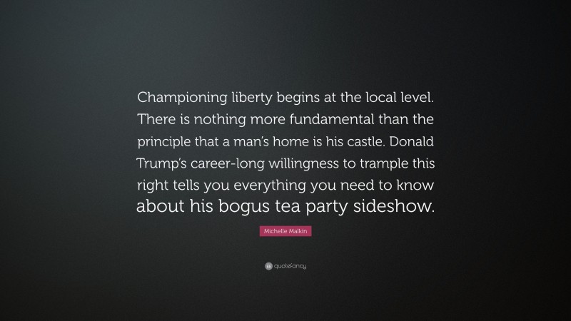 Michelle Malkin Quote: “Championing liberty begins at the local level. There is nothing more fundamental than the principle that a man’s home is his castle. Donald Trump’s career-long willingness to trample this right tells you everything you need to know about his bogus tea party sideshow.”