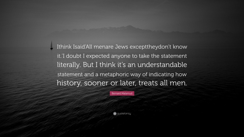 Bernard Malamud Quote: “Ithink Isaid’All menare Jews excepttheydon’t know it.’I doubt I expected anyone to take the statement literally. But I think it’s an understandable statement and a metaphoric way of indicating how history, sooner or later, treats all men.”
