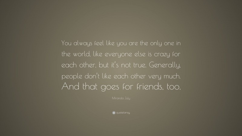 Miranda July Quote: “You always feel like you are the only one in the world, like everyone else is crazy for each other, but it’s not true. Generally, people don’t like each other very much. And that goes for friends, too.”