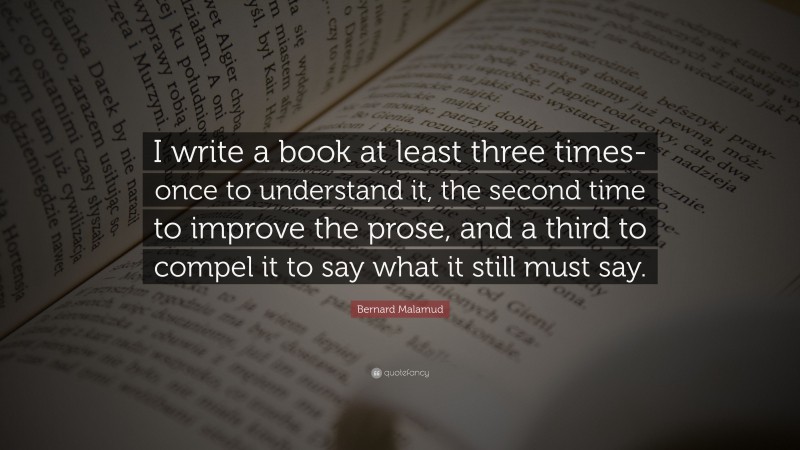 Bernard Malamud Quote: “I write a book at least three times-once to understand it, the second time to improve the prose, and a third to compel it to say what it still must say.”