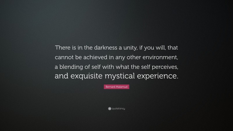 Bernard Malamud Quote: “There is in the darkness a unity, if you will, that cannot be achieved in any other environment, a blending of self with what the self perceives, and exquisite mystical experience.”