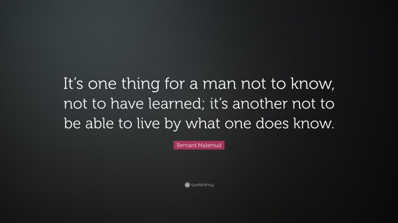 Bernard Malamud Quote: “It’s one thing for a man not to know, not to have learned; it’s another not to be able to live by what one does know.”